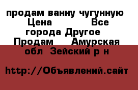  продам ванну чугунную › Цена ­ 7 000 - Все города Другое » Продам   . Амурская обл.,Зейский р-н